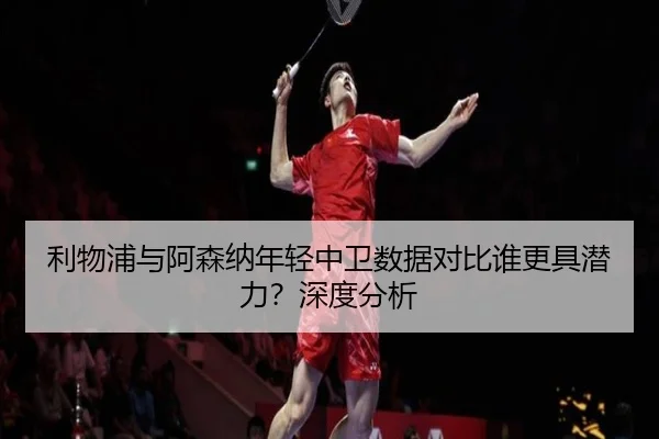 利物浦与阿森纳年轻中卫数据对比谁更具潜力？深度分析